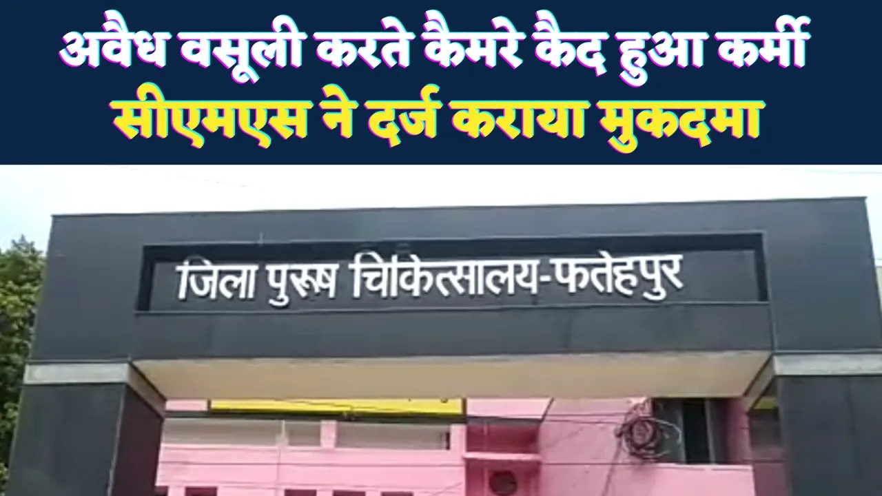 Fatehpur News: जिला अस्पताल में अवैध वसूली करते कैमरे में कैद हुआ कर्मी, दर्ज हुआ मुकदमा, नौकरी पर संकट